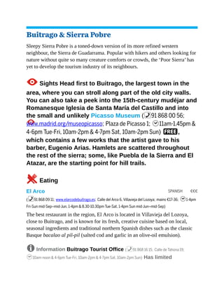 SPANISH €€€
Buitrago & Sierra Pobre
Sleepy Sierra Pobre is a toned-down version of its more refined western
neighbour, the Sierra de Guadarrama. Popular with hikers and others looking for
nature without quite so many creature comforts or crowds, the ‘Poor Sierra’ has
yet to develop the tourism industry of its neighbours.
1Sights Head first to Buitrago, the largest town in the
area, where you can stroll along part of the old city walls.
You can also take a peek into the 15th-century mudéjar and
Romanesque Iglesia de Santa María del Castillo and into
the small and unlikely Picasso Museum (%91 868 00 56;
www.madrid.org/museopicasso; Plaza de Picasso 1; h11am-1.45pm &
4-6pm Tue-Fri, 10am-2pm & 4-7pm Sat, 10am-2pm Sun) F,
which contains a few works that the artist gave to his
barber, Eugenio Arias. Hamlets are scattered throughout
the rest of the sierra; some, like Puebla de la Sierra and El
Atazar, are the starting point for hill trails.
5Eating
El Arco
(%91 868 09 11; www.elarcodebuitrago.es; Calle del Arco 6, Villavieja del Lozoya; mains €17-36; h1-4pm
Fri-Sun mid-Sep–mid-Jun, 1-4pm & 8.30-10.30pm Tue-Sat, 1-4pm Sun mid-Jun–mid-Sep)
The best restaurant in the region, El Arco is located in Villavieja del Lozoya,
close to Buitrago, and is known for its fresh, creative cuisine based on local,
seasonal ingredients and traditional northern Spanish dishes such as the classic
Basque bacalao al pil-pil (salted cod and garlic in an olive-oil emulsion).
8 Information Buitrago Tourist Office (%91 868 16 15; Calle de Tahona 19;
h10am-noon & 4-6pm Tue-Fri, 10am-2pm & 4-7pm Sat, 10am-2pm Sun) Has limited
 