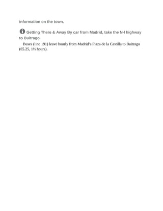 information on the town.
8 Getting There & Away By car from Madrid, take the N-I highway
to Buitrago.
Buses (line 191) leave hourly from Madrid’s Plaza de la Castilla to Buitrago
(€5.25, 1½ hours).
 