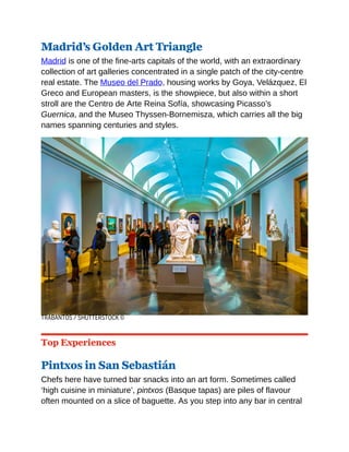 Madrid’s Golden Art Triangle
Madrid is one of the fine-arts capitals of the world, with an extraordinary
collection of art galleries concentrated in a single patch of the city-centre
real estate. The Museo del Prado, housing works by Goya, Velázquez, El
Greco and European masters, is the showpiece, but also within a short
stroll are the Centro de Arte Reina Sofía, showcasing Picasso’s
Guernica, and the Museo Thyssen-Bornemisza, which carries all the big
names spanning centuries and styles.
TRABANTOS / SHUTTERSTOCK ©
Top Experiences
Pintxos in San Sebastián
Chefs here have turned bar snacks into an art form. Sometimes called
‘high cuisine in miniature’, pintxos (Basque tapas) are piles of flavour
often mounted on a slice of baguette. As you step into any bar in central
 