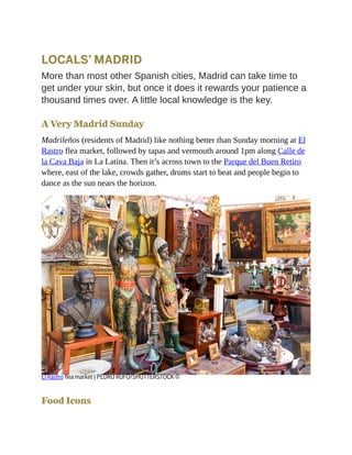 LOCALS’ MADRID
More than most other Spanish cities, Madrid can take time to
get under your skin, but once it does it rewards your patience a
thousand times over. A little local knowledge is the key.
A Very Madrid Sunday
Madrileños (residents of Madrid) like nothing better than Sunday morning at El
Rastro flea market, followed by tapas and vermouth around 1pm along Calle de
la Cava Baja in La Latina. Then it’s across town to the Parque del Buen Retiro
where, east of the lake, crowds gather, drums start to beat and people begin to
dance as the sun nears the horizon.
El Rastro flea market | PEDRO RUFO/SHUTTERSTOCK ©
Food Icons
 