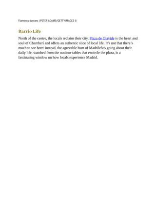 Flamenco dancers | PETER ADAMS/GETTY IMAGES ©
Barrio Life
North of the centre, the locals reclaim their city. Plaza de Olavide is the heart and
soul of Chamberí and offers an authentic slice of local life. It’s not that there’s
much to see here: instead, the agreeable hum of Madrileños going about their
daily life, watched from the outdoor tables that encircle the plaza, is a
fascinating window on how locals experience Madrid.
 
