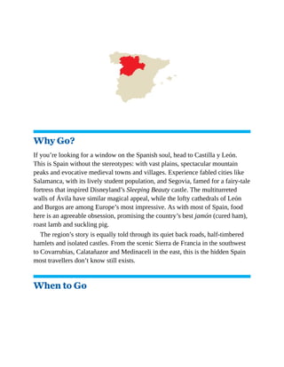 Why Go?
If you’re looking for a window on the Spanish soul, head to Castilla y León.
This is Spain without the stereotypes: with vast plains, spectacular mountain
peaks and evocative medieval towns and villages. Experience fabled cities like
Salamanca, with its lively student population, and Segovia, famed for a fairy-tale
fortress that inspired Disneyland’s Sleeping Beauty castle. The multiturreted
walls of Ávila have similar magical appeal, while the lofty cathedrals of León
and Burgos are among Europe’s most impressive. As with most of Spain, food
here is an agreeable obsession, promising the country’s best jamón (cured ham),
roast lamb and suckling pig.
The region’s story is equally told through its quiet back roads, half-timbered
hamlets and isolated castles. From the scenic Sierra de Francia in the southwest
to Covarrubias, Calatañazor and Medinaceli in the east, this is the hidden Spain
most travellers don’t know still exists.
When to Go
 