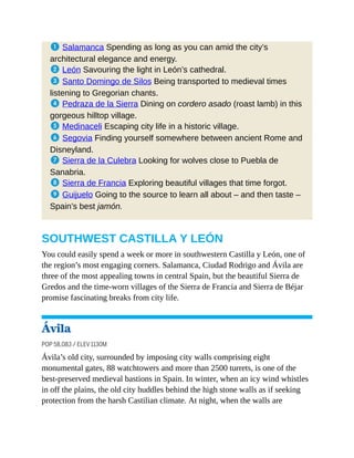 1 Salamanca Spending as long as you can amid the city’s
architectural elegance and energy.
2 León Savouring the light in León’s cathedral.
3 Santo Domingo de Silos Being transported to medieval times
listening to Gregorian chants.
4 Pedraza de la Sierra Dining on cordero asado (roast lamb) in this
gorgeous hilltop village.
5 Medinaceli Escaping city life in a historic village.
6 Segovia Finding yourself somewhere between ancient Rome and
Disneyland.
7 Sierra de la Culebra Looking for wolves close to Puebla de
Sanabria.
8 Sierra de Francia Exploring beautiful villages that time forgot.
9 Guijuelo Going to the source to learn all about – and then taste –
Spain’s best jamón.
SOUTHWEST CASTILLA Y LEÓN
You could easily spend a week or more in southwestern Castilla y León, one of
the region’s most engaging corners. Salamanca, Ciudad Rodrigo and Ávila are
three of the most appealing towns in central Spain, but the beautiful Sierra de
Gredos and the time-worn villages of the Sierra de Francia and Sierra de Béjar
promise fascinating breaks from city life.
Ávila
POP 58,083 / ELEV 1130M
Ávila’s old city, surrounded by imposing city walls comprising eight
monumental gates, 88 watchtowers and more than 2500 turrets, is one of the
best-preserved medieval bastions in Spain. In winter, when an icy wind whistles
in off the plains, the old city huddles behind the high stone walls as if seeking
protection from the harsh Castilian climate. At night, when the walls are
 