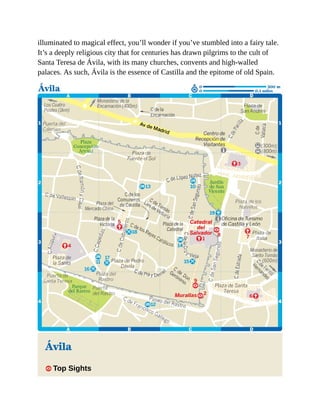 illuminated to magical effect, you’ll wonder if you’ve stumbled into a fairy tale.
It’s a deeply religious city that for centuries has drawn pilgrims to the cult of
Santa Teresa de Ávila, with its many churches, convents and high-walled
palaces. As such, Ávila is the essence of Castilla and the epitome of old Spain.
Ávila
1 Top Sights
 