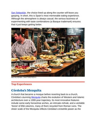 San Sebastián, the choice lined up along the counter will leave you
gasping. In short, this is Spain’s most memorable eating experience.
Although the atmosphere is always casual, the serious business of
experimenting with taste combinations (a Basque trademark) ensures
that it just keeps getting better.
MATYAS REHAK / SHUTTERSTOCK ©
Top Experiences
Córdoba’s Mezquita
A church that became a mosque before reverting back to a church,
Córdoba’s stunning Mezquita charts the evolution of Western and Islamic
architecture over a 1300-year trajectory. Its most innovative features
include some early horseshoe arches, an intricate mihrab, and a veritable
‘forest’ of 856 columns, many of them recycled from Roman ruins. The
sheer scale of the Mezquita reflects Córdoba’s erstwhile power as the
 