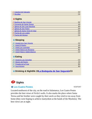 C3
C4
D2
A3
B3
D4
D3
C3
C4
C2
A3
B4
B2
C3
C3
A3
B3
B3
VIEWPOINT
1 Catedral del Salvador
2 Murallas
1 Sights
3 Basílica de San Vicente
4 Convento de Santa Teresa
5 Iglesia de San Juan Bautista
6 Iglesia de San Pedro
7 Iglesia de Santo Tomé El Viejo
8 Puerta de Los Leales
9 Puerta del Alcázar
4 Sleeping
10 Hostal Arco San Vicente
11 Hotel El Rastro
12 Hotel Las Leyendas
13 Hotel Palacio de Monjaraz
14 Hotel Palacio Valderrábanos
5 Eating
15 Hostería Las Cancelas
16 Mesón del Rastro
17 Posada de la Fruta
18 Soul Kitchen
6 Drinking & Nightlife 19La Bodeguita de San SegundoC3
1Sights
oLos Cuatro Postes
Located northwest of the city, on the road to Salamanca, Los Cuatro Postes
provides the best views of Ávila’s walls. It also marks the place where Santa
Teresa and her brother were caught by their uncle as they tried to run away from
home (they were hoping to achieve martyrdom at the hands of the Muslims). The
best views are at night.
 