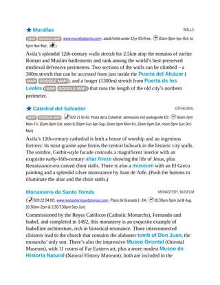 WALLS
CATHEDRAL
MONASTERY, MUSEUM
oMurallas
( MAP GOOGLE MAP ; www.muralladeavila.com; adult/child under 12yr €5/free; h10am-8pm Apr-Oct, to
6pm Nov-Mar; c)
Ávila’s splendid 12th-century walls stretch for 2.5km atop the remains of earlier
Roman and Muslim battlements and rank among the world’s best-preserved
medieval defensive perimeters. Two sections of the walls can be climbed – a
300m stretch that can be accessed from just inside the Puerta del Alcázar (
MAP GOOGLE MAP ), and a longer (1300m) stretch from Puerta de los
Leales ( MAP GOOGLE MAP ) that runs the length of the old city’s northern
perimeter.
oCatedral del Salvador
( MAP GOOGLE MAP ; %920 21 16 41; Plaza de la Catedral; admission incl audioguide €5; h10am-7pm
Mon-Fri, 10am-8pm Sat, noon-6.30pm Sun Apr-Sep, 10am-5pm Mon-Fri, 10am-6pm Sat, noon-5pm Sun Oct-
Mar)
Ávila’s 12th-century cathedral is both a house of worship and an ingenious
fortress: its stout granite apse forms the central bulwark in the historic city walls.
The sombre, Gothic-style facade conceals a magnificent interior with an
exquisite early-16th-century altar frieze showing the life of Jesus, plus
Renaissance-era carved choir stalls. There is also a museum with an El Greco
painting and a splendid silver monstrance by Juan de Arfe. (Push the buttons to
illuminate the altar and the choir stalls.)
Monasterio de Santo Tomás
(%920 22 04 00; www.monasteriosantotomas.com; Plaza de Granada 1; €4; h10.30am-9pm Jul & Aug,
10.30am-2pm & 3.30-7.30pm Sep-Jun)
Commissioned by the Reyes Católicos (Catholic Monarchs), Fernando and
Isabel, and completed in 1492, this monastery is an exquisite example of
Isabelline architecture, rich in historical resonance. Three interconnected
cloisters lead to the church that contains the alabaster tomb of Don Juan, the
monarchs’ only son. There’s also the impressive Museo Oriental (Oriental
Museum), with 11 rooms of Far Eastern art, plus a more modest Museo de
Historia Natural (Natural History Museum); both are included in the
 
