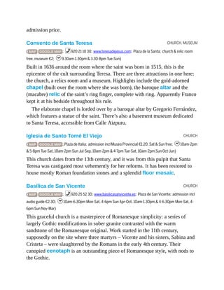 CHURCH, MUSEUM
CHURCH
CHURCH
admission price.
Convento de Santa Teresa
( MAP GOOGLE MAP ; %920 21 10 30; www.teresadejesus.com; Plaza de la Santa; church & relic room
free, museum €2; h9.30am-1.30pm & 3.30-8pm Tue-Sun)
Built in 1636 around the room where the saint was born in 1515, this is the
epicentre of the cult surrounding Teresa. There are three attractions in one here:
the church, a relics room and a museum. Highlights include the gold-adorned
chapel (built over the room where she was born), the baroque altar and the
(macabre) relic of the saint’s ring finger, complete with ring. Apparently Franco
kept it at his bedside throughout his rule.
The elaborate chapel is lorded over by a baroque altar by Gregorio Fernández,
which features a statue of the saint. There’s also a basement museum dedicated
to Santa Teresa, accessible from Calle Aizpuru.
Iglesia de Santo Tomé El Viejo
( MAP GOOGLE MAP ; Plaza de Italia; admission incl Museo Provincial €1.20, Sat & Sun free; h10am-2pm
& 5-8pm Tue-Sat, 10am-2pm Sun Jul-Sep, 10am-2pm & 4-7pm Tue-Sat, 10am-2pm Sun Oct-Jun)
This church dates from the 13th century, and it was from this pulpit that Santa
Teresa was castigated most vehemently for her reforms. It has been restored to
house mostly Roman foundation stones and a splendid floor mosaic.
Basílica de San Vicente
( MAP GOOGLE MAP ; %920 25 52 30; www.basilicasanvicente.es; Plaza de San Vicente; admission incl
audio guide €2.30; h10am-6.30pm Mon-Sat, 4-6pm Sun Apr-Oct, 10am-1.30pm & 4-6.30pm Mon-Sat, 4-
6pm Sun Nov-Mar)
This graceful church is a masterpiece of Romanesque simplicity: a series of
largely Gothic modifications in sober granite contrasted with the warm
sandstone of the Romanesque original. Work started in the 11th century,
supposedly on the site where three martyrs – Vicente and his sisters, Sabina and
Cristeta – were slaughtered by the Romans in the early 4th century. Their
canopied cenotaph is an outstanding piece of Romanesque style, with nods to
the Gothic.
 