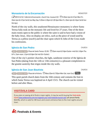 MONASTERY
CHURCH
CHURCH
Monasterio de la Encarnación
(%920 21 12 12; Calle de la Encarnación; church free, museum €2; h9.30am-1pm & 4-7pm Mon-Fri,
10am-1pm & 4-7pm Sat & Sun May-Sep, 9.30am-1.30pm & 3.30-6pm Mon-Fri, 10am-1pm & 4-6pm Sat & Sun
Oct-Apr)
North of the city walls, this unadorned Renaissance monastery is where Santa
Teresa fully took on the monastic life and lived for 27 years. One of the three
main rooms open to the public is where the saint is said to have had a vision of
the baby Jesus. Also on display are relics, such as the piece of wood used by
Teresa as a pillow (ouch!) and the chair upon which St John of the Cross made
his confessions.
Iglesia de San Pedro
( MAP GOOGLE MAP ; Plaza de Santa Teresa; €1.50; h10am-noon & 5-8pm Easter–mid-Oct, 6-8pm Thu
& Fri, 11am-noon, 1-2pm & 6-8pm Sat mid-Oct–Easter)
One of the city’s prettier churches, the light, sandstone exterior of the Iglesia de
San Pedro (dating from the 12th or 13th centuries) is a pleasant complement to
the granite austerity that reigns inside the city walls.
Iglesia de San Juan Bautista
( MAP GOOGLE MAP ; Plaza de la Victoria; hMass 10am & 7.30pm Mon-Sat, noon Sun) F
This quiet parish church dates from the 16th century and contains the font in
which Santa Teresa was baptised on 4 April 1515. The church can be visited
before and after Mass.
VISITÁVILA CARD
If you plan on seeing all of Ávila’s major sights, it may be worth buying the Visit-ávila
Card (www.avilaturismo.com/en/organize-your-visit/visitavila-tourist-card; per person/family
€13/25), which is valid for 48 hours and covers entrance fees to the main sights around
town.
zFestivals & Events
 