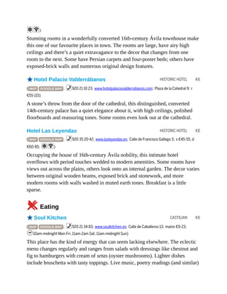 HISTORIC HOTEL €€
HISTORIC HOTEL €€
CASTILIAN €€
aW)
Stunning rooms in a wonderfully converted 16th-century Ávila townhouse make
this one of our favourite places in town. The rooms are large, have airy high
ceilings and there’s a quiet extravagance to the decor that changes from one
room to the next. Some have Persian carpets and four-poster beds; others have
exposed-brick walls and numerous original design features.
oHotel Palacio Valderrábanos
( MAP GOOGLE MAP ; %920 21 10 23; www.hotelpalaciovalderrabanos.com; Plaza de la Catedral 9; r
€55-115)
A stone’s throw from the door of the cathedral, this distinguished, converted
14th-century palace has a quiet elegance about it, with high ceilings, polished
floorboards and reassuring tones. Some rooms even look out at the cathedral.
Hotel Las Leyendas
( MAP GOOGLE MAP ; %920 35 20 42; www.lasleyendas.es; Calle de Francisco Gallego 3; s €45-55, d
€60-85; aW)
Occupying the house of 16th-century Ávila nobility, this intimate hotel
overflows with period touches wedded to modern amenities. Some rooms have
views out across the plains, others look onto an internal garden. The decor varies
between original wooden beams, exposed brick and stonework, and more
modern rooms with walls washed in muted earth tones. Breakfast is a little
sparse.
5Eating
oSoul Kitchen
( MAP GOOGLE MAP ; %920 21 34 83; www.soulkitchen.es; Calle de Caballeros 13; mains €9-23;
h10am-midnight Mon-Fri, 11am-2am Sat, 11am-midnight Sun)
This place has the kind of energy that can seem lacking elsewhere. The eclectic
menu changes regularly and ranges from salads with dressings like chestnut and
fig to hamburgers with cream of setas (oyster mushrooms). Lighter dishes
include bruschetta with tasty toppings. Live music, poetry readings (and similar)
 