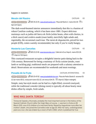 CASTILIAN €€
CASTILIAN €€
CASTILIAN, INTERNATIONAL €€
happen in summer.
Mesón del Rastro
( MAP GOOGLE MAP ; %920 35 22 25; www.elrastroavila.com; Plaza del Rastro 1; mains €11-24; h1-
4pm & 9-11pm)
The dark-wood-beamed interior announces immediately that this is a bastion of
robust Castilian cooking, which it has been since 1881. Expect delicious
mainstays such as judías del barco de Ávila (white beans, often with chorizo, in
a thick sauce) and cordero asado (roast lamb), mercifully light salads and,
regrettably, the occasional coach tour. The menú de degustación, priced for two
people (€39), comes warmly recommended, but only if you’re really hungry.
Hostería Las Cancelas
( MAP GOOGLE MAP ; %920 21 22 49; www.lascancelas.com; Calle de la Cruz Vieja 6; mains €15-24;
h1-4pm & 7.30-11pm)
This courtyard restaurant occupies a delightful interior patio dating back to the
15th century. Renowned for being a mainstay of Ávila cuisine (steaks, roast
lamb or suckling pig), traditional meals are prepared with a salutary attention to
detail. Reservations are recommended for weekends and most evenings.
Posada de la Fruta
( MAP GOOGLE MAP ; %920 25 47 02; www.posadadelafruta.com; Plaza de Pedro Dávila 8; raciones €5-
13, bar mains €8-11, restaurant mains €13-22, set menus €14-25; h1-4pm & 7.30pm-midnight)
Simple, tasty bar-style meals can be had in a light-filled, covered courtyard,
while the traditional comedor (dining room) is typically all about hearty meat
dishes offset by simple, fresh salads.
WHO WAS SANTA TERESA?
Teresa de Cepeda y Ahumada, probably the most important woman in the history of the
Spanish Catholic Church (after the Virgin Mary of course…), was born in Ávila on 28
March 1515, one of 10 children of a merchant family. Raised by Augustinian nuns after her
mother’s death, she joined the Carmelite order at age 20. After her early, undistinguished
years as a nun, she was shaken by a vision of hell in 1560, which crystallised her true
 