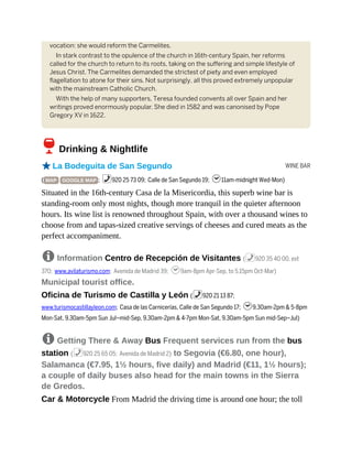 WINE BAR
vocation: she would reform the Carmelites.
In stark contrast to the opulence of the church in 16th-century Spain, her reforms
called for the church to return to its roots, taking on the suffering and simple lifestyle of
Jesus Christ. The Carmelites demanded the strictest of piety and even employed
flagellation to atone for their sins. Not surprisingly, all this proved extremely unpopular
with the mainstream Catholic Church.
With the help of many supporters, Teresa founded convents all over Spain and her
writings proved enormously popular. She died in 1582 and was canonised by Pope
Gregory XV in 1622.
6Drinking & Nightlife
oLa Bodeguita de San Segundo
( MAP GOOGLE MAP ; %920 25 73 09; Calle de San Segundo 19; h11am-midnight Wed-Mon)
Situated in the 16th-century Casa de la Misericordia, this superb wine bar is
standing-room only most nights, though more tranquil in the quieter afternoon
hours. Its wine list is renowned throughout Spain, with over a thousand wines to
choose from and tapas-sized creative servings of cheeses and cured meats as the
perfect accompaniment.
8 Information Centro de Recepción de Visitantes (%920 35 40 00, ext
370; www.avilaturismo.com; Avenida de Madrid 39; h9am-8pm Apr-Sep, to 5.15pm Oct-Mar)
Municipal tourist office.
Oficina de Turismo de Castilla y León (%920 21 13 87;
www.turismocastillayleon.com; Casa de las Carnicerías, Calle de San Segundo 17; h9.30am-2pm & 5-8pm
Mon-Sat, 9.30am-5pm Sun Jul–mid-Sep, 9.30am-2pm & 4-7pm Mon-Sat, 9.30am-5pm Sun mid-Sep–Jul)
8 Getting There & Away Bus Frequent services run from the bus
station (%920 25 65 05; Avenida de Madrid 2) to Segovia (€6.80, one hour),
Salamanca (€7.95, 1½ hours, five daily) and Madrid (€11, 1½ hours);
a couple of daily buses also head for the main towns in the Sierra
de Gredos.
Car & Motorcycle From Madrid the driving time is around one hour; the toll
 