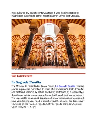 most cultured city in 10th-century Europe. It was also inspiration for
magnificent buildings to come, most notably in Seville and Granada.
MATEJ KASTELIC KASTO80 500PX ©
Top Experiences
La Sagrada Família
The Modernista brainchild of Antoni Gaudí, La Sagrada Família remains
a work in progress more than 90 years after its creator’s death. Fanciful
and profound, inspired by nature and barely restrained by a Gothic style,
Barcelona’s quirky temple soars skyward with an almost playful majesty.
The improbable angles and departures from architectural convention will
have you shaking your head in disbelief, but the detail of the decorative
flourishes on the Passion Facade, Nativity Facade and elsewhere are
worth studying for hours.
 