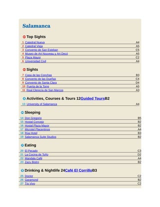 A4
A5
C5
A5
C2
A4
B3
C4
D4
A5
A3
A4
B5
B2
B2
A4
B3
B2
C3
D2
A4
B2
C2
B2
C2
Salamanca
1 Top Sights
1 Catedral Nueva
2 Catedral Vieja
3 Convento de San Esteban
4 Museo de Art Nouveau y Art Decó
5 Plaza Mayor
6 Universidad Civil
1 Sights
7 Casa de las Conchas
8 Convento de las Dueñas
9 Convento de Santa Clara
10 Puerta de la Torre
11 Real Clerecía de San Marcos
2 Activities, Courses & Tours 12Guided ToursB2
13 University of Salamanca
4 Sleeping
14 Don Gregorio
15 Hostal Concejo
16 Hostal Plaza Mayor
17 Microtel Placentinos
18 Rúa Hotel
19 Salamanca Suite Studios
5 Eating
20 El Pecado
21 La Cocina de Toño
22 Mandala Café
23 Zazu Bistro
6 Drinking & Nightlife 24Café El CorrilloB3
25 Doctor
26 Garamond
27 Tío Vivo
 