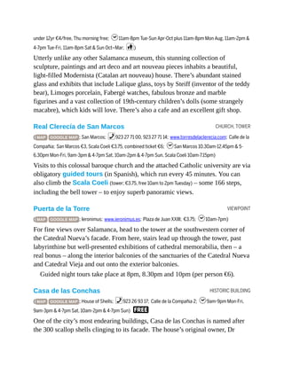 CHURCH, TOWER
VIEWPOINT
HISTORIC BUILDING
under 12yr €4/free, Thu morning free; h11am-8pm Tue-Sun Apr-Oct plus 11am-8pm Mon Aug, 11am-2pm &
4-7pm Tue-Fri, 11am-8pm Sat & Sun Oct–Mar; c)
Utterly unlike any other Salamanca museum, this stunning collection of
sculpture, paintings and art deco and art nouveau pieces inhabits a beautiful,
light-filled Modernista (Catalan art nouveau) house. There’s abundant stained
glass and exhibits that include Lalique glass, toys by Steiff (inventor of the teddy
bear), Limoges porcelain, Fabergé watches, fabulous bronze and marble
figurines and a vast collection of 19th-century children’s dolls (some strangely
macabre), which kids will love. There’s also a cafe and an excellent gift shop.
Real Clerecía de San Marcos
( MAP GOOGLE MAP ; San Marcos; %923 27 71 00, 923 27 71 14; www.torresdelaclerecia.com; Calle de la
Compañia; San Marcos €3, Scala Coeli €3.75, combined ticket €6; hSan Marcos 10.30am-12.45pm & 5-
6.30pm Mon-Fri, 9am-3pm & 4-7pm Sat, 10am-2pm & 4-7pm Sun, Scala Coeli 10am-7.15pm)
Visits to this colossal baroque church and the attached Catholic university are via
obligatory guided tours (in Spanish), which run every 45 minutes. You can
also climb the Scala Coeli (tower; €3.75, free 10am to 2pm Tuesday) – some 166 steps,
including the bell tower – to enjoy superb panoramic views.
Puerta de la Torre
( MAP GOOGLE MAP ; Ieronimus; www.ieronimus.es; Plaza de Juan XXIII; €3.75; h10am-7pm)
For fine views over Salamanca, head to the tower at the southwestern corner of
the Catedral Nueva’s facade. From here, stairs lead up through the tower, past
labyrinthine but well-presented exhibitions of cathedral memorabilia, then – a
real bonus – along the interior balconies of the sanctuaries of the Catedral Nueva
and Catedral Vieja and out onto the exterior balconies.
Guided night tours take place at 8pm, 8.30pm and 10pm (per person €6).
Casa de las Conchas
( MAP GOOGLE MAP ; House of Shells; %923 26 93 17; Calle de la Compañia 2; h9am-9pm Mon-Fri,
9am-3pm & 4-7pm Sat, 10am-2pm & 4-7pm Sun) F
One of the city’s most endearing buildings, Casa de las Conchas is named after
the 300 scallop shells clinging to its facade. The house’s original owner, Dr
 