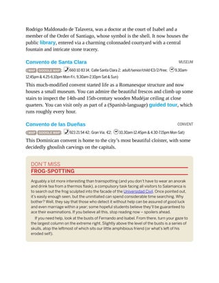 MUSEUM
CONVENT
Rodrigo Maldonado de Talavera, was a doctor at the court of Isabel and a
member of the Order of Santiago, whose symbol is the shell. It now houses the
public library, entered via a charming colonnaded courtyard with a central
fountain and intricate stone tracery.
Convento de Santa Clara
( MAP GOOGLE MAP ; %660 10 83 14; Calle Santa Clara 2; adult/senior/child €3/2/free; h9.30am-
12.45pm & 4.25-6.10pm Mon-Fri, 9.30am-2.10pm Sat & Sun)
This much-modified convent started life as a Romanesque structure and now
houses a small museum. You can admire the beautiful frescos and climb up some
stairs to inspect the 14th-and 15th-century wooden Mudéjar ceiling at close
quarters. You can visit only as part of a (Spanish-language) guided tour, which
runs roughly every hour.
Convento de las Dueñas
( MAP GOOGLE MAP ; %923 21 54 42; Gran Vía; €2; h10.30am-12.45pm & 4.30-7.15pm Mon-Sat)
This Dominican convent is home to the city’s most beautiful cloister, with some
decidedly ghoulish carvings on the capitals.
DON’T MISS
FROG-SPOTTING
Arguably a lot more interesting than trainspotting (and you don’t have to wear an anorak
and drink tea from a thermos flask), a compulsory task facing all visitors to Salamanca is
to search out the frog sculpted into the facade of the Universidad Civil. Once pointed out,
it’s easily enough seen, but the uninitiated can spend considerable time searching. Why
bother? Well, they say that those who detect it without help can be assured of good luck
and even marriage within a year; some hopeful students believe they’ll be guaranteed to
ace their examinations. If you believe all this, stop reading now – spoilers ahead.
If you need help, look at the busts of Fernando and Isabel. From there, turn your gaze to
the largest column on the extreme right. Slightly above the level of the busts is a series of
skulls, atop the leftmost of which sits our little amphibious friend (or what’s left of his
eroded self).
 