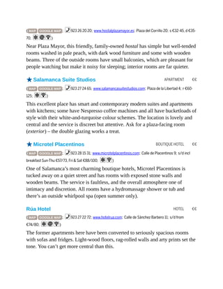 APARTMENT €€
BOUTIQUE HOTEL €€
HOTEL €€
( MAP GOOGLE MAP ; %923 26 20 20; www.hostalplazamayor.es; Plaza del Corrillo 20; s €32-45, d €35-
70; aiW)
Near Plaza Mayor, this friendly, family-owned hostal has simple but well-tended
rooms washed in pale peach, with dark wood furniture and some with wooden
beams. Three of the outside rooms have small balconies, which are pleasant for
people watching but make it noisy for sleeping; interior rooms are far quieter.
oSalamanca Suite Studios
( MAP GOOGLE MAP ; %923 27 24 65; www.salamancasuitestudios.com; Plaza de la Libertad 4; r €60-
125; aW)
This excellent place has smart and contemporary modern suites and apartments
with kitchens; some have Nespresso coffee machines and all have bucketloads of
style with their white-and-turquoise colour schemes. The location is lovely and
central and the service is discreet but attentive. Ask for a plaza-facing room
(exterior) – the double glazing works a treat.
oMicrotel Placentinos
( MAP GOOGLE MAP ; %923 28 15 31; www.microtelplacentinos.com; Calle de Placentinos 9; s/d incl
breakfast Sun-Thu €57/73, Fri & Sat €88/100; aW)
One of Salamanca’s most charming boutique hotels, Microtel Placentinos is
tucked away on a quiet street and has rooms with exposed stone walls and
wooden beams. The service is faultless, and the overall atmosphere one of
intimacy and discretion. All rooms have a hydromassage shower or tub and
there’s an outside whirlpool spa (open summer only).
Rúa Hotel
( MAP GOOGLE MAP ; %923 27 22 72; www.hotelrua.com; Calle de Sánchez Barbero 11; s/d from
€74/80; aiW)
The former apartments here have been converted to seriously spacious rooms
with sofas and fridges. Light-wood floors, rag-rolled walls and arty prints set the
tone. You can’t get more central than this.
 