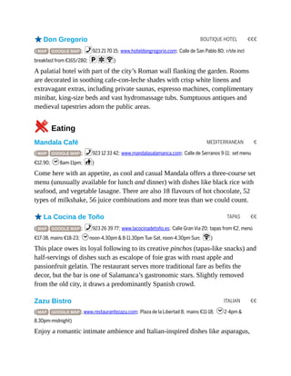 BOUTIQUE HOTEL €€€
MEDITERRANEAN €
TAPAS €€
ITALIAN €€
oDon Gregorio
( MAP GOOGLE MAP ; %923 21 70 15; www.hoteldongregorio.com; Calle de San Pablo 80; r/ste incl
breakfast from €165/280; paW)
A palatial hotel with part of the city’s Roman wall flanking the garden. Rooms
are decorated in soothing cafe-con-leche shades with crisp white linens and
extravagant extras, including private saunas, espresso machines, complimentary
minibar, king-size beds and vast hydromassage tubs. Sumptuous antiques and
medieval tapestries adorn the public areas.
5Eating
Mandala Café
( MAP GOOGLE MAP ; %923 12 33 42; www.mandalasalamanca.com; Calle de Serranos 9-11; set menu
€12.90; h8am-11pm; c)
Come here with an appetite, as cool and casual Mandala offers a three-course set
menu (unusually available for lunch and dinner) with dishes like black rice with
seafood, and vegetable lasagne. There are also 18 flavours of hot chocolate, 52
types of milkshake, 56 juice combinations and more teas than we could count.
oLa Cocina de Toño
( MAP GOOGLE MAP ; %923 26 39 77; www.lacocinadetoño.es; Calle Gran Via 20; tapas from €2, menú
€17-38, mains €18-23; hnoon-4.30pm & 8-11.30pm Tue-Sat, noon-4.30pm Sun; W)
This place owes its loyal following to its creative pinchos (tapas-like snacks) and
half-servings of dishes such as escalope of foie gras with roast apple and
passionfruit gelatin. The restaurant serves more traditional fare as befits the
decor, but the bar is one of Salamanca’s gastronomic stars. Slightly removed
from the old city, it draws a predominantly Spanish crowd.
Zazu Bistro
( MAP GOOGLE MAP ; www.restaurantezazu.com; Plaza de la Libertad 8; mains €11-18; h2-4pm &
8.30pm-midnight)
Enjoy a romantic intimate ambience and Italian-inspired dishes like asparagus,
 