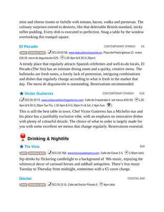 CONTEMPORARY SPANISH €€
CONTEMPORARY SPANISH €€€
BAR
COCKTAIL BAR
mint and cheese risotto or farfalle with tomato, bacon, vodka and parmesan. The
culinary surprises extend to desserts, like that delectable British standard, sticky
toffee pudding. Every dish is executed to perfection. Snag a table by the window
overlooking this tranquil square.
El Pecado
( MAP GOOGLE MAP ; %923 26 65 58; www.elpecadorestaurante.es; Plaza del Poeta Iglesias 12; mains
€16-19, menú de degustación €25; h1.30-4pm & 8.30-11.30pm)
A trendy place that regularly attracts Spanish celebrities and well-to-do locals, El
Pecado (The Sin) has an intimate dining room and a quirky, creative menu. The
hallmarks are fresh tastes, a lovely lack of pretension, intriguing combinations
and dishes that regularly change according to what is fresh in the market that
day. The menú de degustación is outstanding. Reservations recommended.
oVictor Gutierrez
(%923 26 29 73; www.restaurantevictorgutierrez.com; Calle de Empedrada 4; set menus €65-95; h1.30-
4pm & 8.30-11.30pm Tue-Thu, 1.30-4pm & 9-11.30pm Fri & Sat, 2-4pm Sun; W)
This is still the best table in town. Chef Victor Gutierrez has a Michelin star and
his place has a justifiably exclusive vibe, with an emphasis on innovative dishes
with plenty of colourful drizzle. The choice of what to order is largely made for
you with some excellent set menus that change regularly. Reservations essential.
6Drinking & Nightlife
oTío Vivo
( MAP GOOGLE MAP ; %923 215 768; www.tiovivosalamanca.com; Calle del Clavel 3-5; h3.30pm-late)
Sip drinks by flickering candlelight to a background of ’80s music, enjoying the
whimsical decor of carousel horses and oddball antiquities. There’s live music
Tuesday to Thursday from midnight, sometimes with a €5 cover charge.
Doctor
( MAP GOOGLE MAP ; %923 26 31 51; Calle del Doctor Piñuela 5; h4pm-late)
 