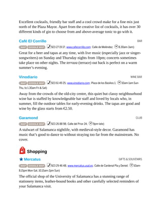 BAR
WINE BAR
CLUB
GIFTS & SOUVENIRS
Excellent cocktails, friendly bar staff and a cool crowd make for a fine mix just
north of the Plaza Mayor. Apart from the creative list of cocktails, it has over 30
different kinds of gin to choose from and above-average tonic to go with it.
Café El Corrillo
( MAP GOOGLE MAP ; %923 27 19 17; www.cafecorrillo.com; Calle de Meléndez; h8.30am-3am)
Great for a beer and tapas at any time, with live music (especially jazz or singer-
songwriters) on Sunday and Thursday nights from 10pm; concerts sometimes
take place on other nights. The terraza (terrace) out back is perfect on a warm
summer’s evening.
Vinodiario
( MAP GOOGLE MAP ; %923 61 49 25; www.vinodiario.com; Plaza de los Basilios 1; h10am-1am Sun-
Thu, to 1.30am Fri & Sat)
Away from the crowds of the old-city centre, this quiet but classy neighbourhood
wine bar is staffed by knowledgeable bar staff and loved by locals who, in
summer, fill the outdoor tables for early-evening drinks. The tapas are good and
wine by the glass starts from €2.50.
Garamond
( MAP GOOGLE MAP ; %923 26 88 98; Calle del Prior 24; h9pm-late)
A stalwart of Salamanca nightlife, with medieval-style decor. Garamond has
music that’s good to dance to without straying too far from the mainstream. No
cover.
7Shopping
oMercatus
( MAP GOOGLE MAP ; %923 29 46 48; www.mercatus.usal.es; Calle de Cardenal Pla y Deniel; h10am-
8.15pm Mon-Sat, 10.15am-2pm Sun)
The official shop of the University of Salamanca has a stunning range of
stationery items, leather-bound books and other carefully selected reminders of
your Salamanca visit.
 