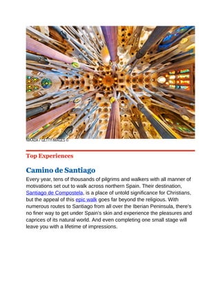 NIKADA / GETTY IMAGES ©
Top Experiences
Camino de Santiago
Every year, tens of thousands of pilgrims and walkers with all manner of
motivations set out to walk across northern Spain. Their destination,
Santiago de Compostela, is a place of untold significance for Christians,
but the appeal of this epic walk goes far beyond the religious. With
numerous routes to Santiago from all over the Iberian Peninsula, there’s
no finer way to get under Spain’s skin and experience the pleasures and
caprices of its natural world. And even completing one small stage will
leave you with a lifetime of impressions.
 