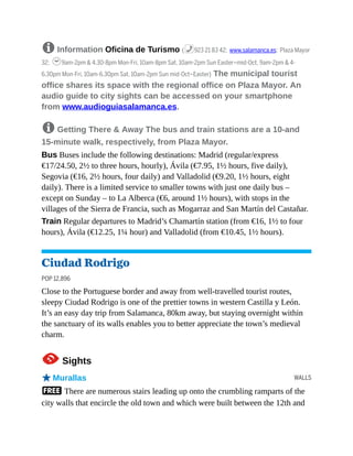 WALLS
8 Information Oficina de Turismo (%923 21 83 42; www.salamanca.es; Plaza Mayor
32; h9am-2pm & 4.30-8pm Mon-Fri, 10am-8pm Sat, 10am-2pm Sun Easter–mid-Oct, 9am-2pm & 4-
6.30pm Mon-Fri, 10am-6.30pm Sat, 10am-2pm Sun mid-Oct–Easter) The municipal tourist
office shares its space with the regional office on Plaza Mayor. An
audio guide to city sights can be accessed on your smartphone
from www.audioguiasalamanca.es.
8 Getting There & Away The bus and train stations are a 10-and
15-minute walk, respectively, from Plaza Mayor.
Bus Buses include the following destinations: Madrid (regular/express
€17/24.50, 2½ to three hours, hourly), Ávila (€7.95, 1½ hours, five daily),
Segovia (€16, 2½ hours, four daily) and Valladolid (€9.20, 1½ hours, eight
daily). There is a limited service to smaller towns with just one daily bus –
except on Sunday – to La Alberca (€6, around 1½ hours), with stops in the
villages of the Sierra de Francia, such as Mogarraz and San Martín del Castañar.
Train Regular departures to Madrid’s Chamartín station (from €16, 1½ to four
hours), Ávila (€12.25, 1¼ hour) and Valladolid (from €10.45, 1½ hours).
Ciudad Rodrigo
POP 12,896
Close to the Portuguese border and away from well-travelled tourist routes,
sleepy Ciudad Rodrigo is one of the prettier towns in western Castilla y León.
It’s an easy day trip from Salamanca, 80km away, but staying overnight within
the sanctuary of its walls enables you to better appreciate the town’s medieval
charm.
1Sights
oMurallas
F There are numerous stairs leading up onto the crumbling ramparts of the
city walls that encircle the old town and which were built between the 12th and
 