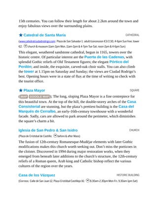 CATHEDRAL
SQUARE
CHURCH
HISTORIC BUILDING
15th centuries. You can follow their length for about 2.2km around the town and
enjoy fabulous views over the surrounding plains.
oCatedral de Santa María
(www.catedralciudadrodrigo.com; Plaza de San Salvador 1; adult/concession €3/2.50, 4-6pm Sun free, tower
€2; hchurch & museum 11am-2pm Mon, 11am-2pm & 4-7pm Tue-Sat, noon-2pm & 4-6pm Sun)
This elegant, weathered sandstone cathedral, begun in 1165, towers over the
historic centre. Of particular interest are the Puerta de las Cadenas, with
splendid Gothic reliefs of Old Testament figures; the elegant Pórtico del
Perdón; and inside, the exquisite, carved-oak choir stalls. You can also climb
the tower at 1.15pm on Saturday and Sunday; the views are Ciudad Rodrigo’s
best. Opening hours were in a state of flux at the time of writing so check with
the tourist office.
oPlaza Mayor
( MAP GOOGLE MAP ); The long, sloping Plaza Mayor is a fine centrepiece for
this beautiful town. At the top of the hill, the double-storey arches of the Casa
Consistorial are stunning, but the plaza’s prettiest building is the Casa del
Marqués de Cerralbo, an early-16th-century townhouse with a wonderful
facade. Sadly, cars are allowed to park around the perimeter, which diminishes
the square’s charm a bit.
Iglesia de San Pedro & San Isidro
(Plaza de Cristobal de Castillo; hbefore & after Mass)
The fusion of 12th-century Romanesque-Mudéjar elements with later Gothic
modifications makes this church worth seeking out. Don’t miss the porticoes in
the cloister. Discovered in 1994 during major restoration works, when they
emerged from beneath later additions to the church’s structure, the 12th-century
reliefs of a Roman queen, Arab king and Catholic bishop reflect the various
cultures of the region over the years.
Casa de los Vázquez
(Correos; Calle de San Juan 12, Plaza Cristóbal Castillejo 16; h8.30am-2.30pm Mon-Fri, 9.30am-1pm Sat)
 