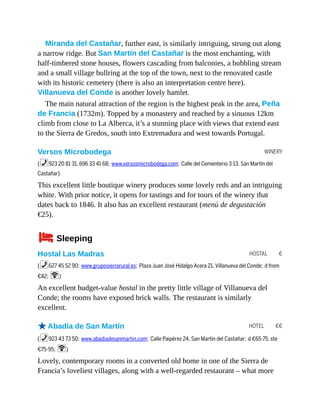 WINERY
HOSTAL €
HOTEL €€
Miranda del Castañar, further east, is similarly intriguing, strung out along
a narrow ridge. But San Martín del Castañar is the most enchanting, with
half-timbered stone houses, flowers cascading from balconies, a bubbling stream
and a small village bullring at the top of the town, next to the renovated castle
with its historic cemetery (there is also an interpretation centre here).
Villanueva del Conde is another lovely hamlet.
The main natural attraction of the region is the highest peak in the area, Peña
de Francia (1732m). Topped by a monastery and reached by a sinuous 12km
climb from close to La Alberca, it’s a stunning place with views that extend east
to the Sierra de Gredos, south into Extremadura and west towards Portugal.
Versos Microbodega
(%923 20 81 31, 696 33 41 68; www.versosmicrobodega.com; Calle del Cementerio 3-13, San Martín del
Castañar)
This excellent little boutique winery produces some lovely reds and an intriguing
white. With prior notice, it opens for tastings and for tours of the winery that
dates back to 1846. It also has an excellent restaurant (menú de degustación
€25).
4Sleeping
Hostal Las Madras
(%627 45 52 90; www.gruposierrarural.es; Plaza Juan José Hidalgo Acera 21, Villanueva del Conde; d from
€42; W)
An excellent budget-value hostal in the pretty little village of Villanueva del
Conde; the rooms have exposed brick walls. The restaurant is similarly
excellent.
oAbadía de San Martín
(%923 43 73 50; www.abadiadesanmartin.com; Calle Paipérez 24, San Martín del Castañar; d €65-75, ste
€75-95; W)
Lovely, contemporary rooms in a converted old home in one of the Sierra de
Francia’s loveliest villages, along with a well-regarded restaurant – what more
 