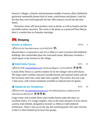 HOSTAL €
HOTEL €€
HOTEL €€
Francia’s villages; a historic and harmonious huddle of narrow alleys flanked by
gloriously ramshackle houses built of stone, wood beams and plaster. Look for
the date they were built (typically the late 18th century) carved into the door
lintels.
Numerous stores sell local products such as jamón, as well as baskets and the
inevitable tackier souvenirs. The centre is the pretty-as-a-postcard Plaza Mayor;
there’s a market here on Saturday mornings.
4Sleeping
Hostal La Alberca
(%923 41 51 16; Plaza Padre Arsenio; s/d/tr €30/37/53; W)
Housed above a restaurant in one of La Alberca’s most evocative half-timbered
buildings, this comfortable place has renovated rooms. Balconies overlook a
small square at the entrance to the village.
oHotel Doña Teresa
(%923 41 53 08; www.hoteldeteresa.com; Carretera de Mogarraz; s/d from €60/90; paW)
Lovely Doña Teresa is a perfect modern fit for the village’s old-world charm.
The large rooms combine character (wooden beams and exposed stone) with all
the necessary mod cons; some open onto a garden. The owners also run a spa
1.5km away, with various treatments available at reduced rates for guests.
oAbadia de los Templarios
(%923 42 31 07; www.abadiadelostemplarios.com; Ctra SA201 (Salamanca–La Alberca) Km 76;
d/ste/villas from €95/112/121; paWs)
Large rooms with wooden floors and wooden beams make this place an
excellent choice. It’s a large complex, close to the main entrance of town and on
a pretty, leafy hillside, designed to recreate La Alberca’s half-timbered
architecture. There’s also an on-site spa and swimming pool. Our only criticism
is that it’s often booked up by local tour groups.
 