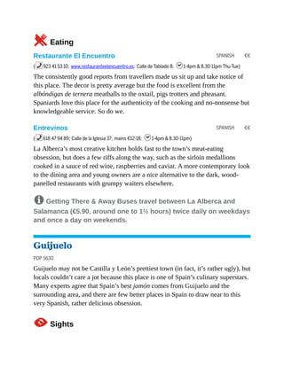 SPANISH €€
SPANISH €€
5Eating
Restaurante El Encuentro
(%923 41 53 10; www.restauranteelencuentro.es; Calle de Tablado 8; h1-4pm & 8.30-11pm Thu-Tue)
The consistently good reports from travellers made us sit up and take notice of
this place. The decor is pretty average but the food is excellent from the
albóndigas de ternera meatballs to the oxtail, pigs trotters and pheasant.
Spaniards love this place for the authenticity of the cooking and no-nonsense but
knowledgeable service. So do we.
Entrevinos
(%618 47 94 89; Calle de la Iglesia 37; mains €12-18; h1-4pm & 8.30-11pm)
La Alberca’s most creative kitchen holds fast to the town’s meat-eating
obsession, but does a few riffs along the way, such as the sirloin medallions
cooked in a sauce of red wine, raspberries and caviar. A more contemporary look
to the dining area and young owners are a nice alternative to the dark, wood-
panelled restaurants with grumpy waiters elsewhere.
8 Getting There & Away Buses travel between La Alberca and
Salamanca (€5.90, around one to 1½ hours) twice daily on weekdays
and once a day on weekends.
Guijuelo
POP 5630
Guijuelo may not be Castilla y León’s prettiest town (in fact, it’s rather ugly), but
locals couldn’t care a jot because this place is one of Spain’s culinary superstars.
Many experts agree that Spain’s best jamón comes from Guijuelo and the
surrounding area, and there are few better places in Spain to draw near to this
very Spanish, rather delicious obsession.
1Sights
 