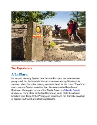 Hikers on the Camino de Santiago | JUSTIN FOLKES / LONELY PLANET ©
Top Experiences
A La Playa
It’s easy to see why Spain’s beaches are Europe’s favourite summer
playground, but the beach is also an obsession among Spaniards in
summer, when the entire country seems to head for the coast. There’s so
much more to Spain’s coastline than the overcrowded beaches of
Benidorm: the rugged coves of the Costa Brava, or Cabo de Gata in
Andalucía, come close to the Mediterranean ideal, while the Atlantic
beaches from Tarifa to the Portuguese frontier and the dramatic coastline
of Spain’s northwest are utterly spectacular.
 