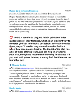 MUSEUM
FOOD & DRINK
FOOD & DRINK
Museo de la Industria Chacinera
(Museo Guijuelo; %923 59 19 01; Calle Nueva 1; adult/child €2/1; h10am-2pm Mon-Sat)
Despite the rather functional name, this interactive museum is dedicated to
jamón and nothing but. In the first room, videos demonstrate the production of
jamón and the other embutidos (cured meats) for which Guijuelo is famous. The
second room covers the special cerdos ibéricos (Iberian pigs) that form the
centrepiece of this industry. The third and final room, which is not for the
squeamish, is devoted to the ritual of matanza (the slaughter). Displays and
videos are in Spanish only.
TTours A handful of Guijuelo jamón producers offer
guided visits of their factories, which is an excellent way to
immerse yourself in the local obsession. There are no fixed
times, so you’ll need to ring or email ahead to find out
when they have groups leaving. The tourist office also has
a list of those offering tours, and can help in arranging
your visit, though we recommend enquiring in advance – if
you wait until you’re in town, you may find that there are no
tours that day.
oAlma de Ibérico
(%923 58 09 44; www.almadeiberico.com; Calle de Alfonso XIII 18; tour per person €20-30; hshop
10am-7.30pm Mon-Fri, 10.30am-3.30pm Sat & Sun, tours noon Sat, other times by appointment)
This local jamón producer offers 45-minute factory tours, where you’ll be
surrounded by thousands of hanging hams and get to eat a jamón-dominated
meal at the end. Most explanations are in Spanish, but it’s still a sensory marvel
even if you don’t understand them. Email in advance or stop by its Guijuelo shop
to arrange your tour – reservations are essential.
Simón Martín
(%923 58 01 29; www.simonmartin.es; Calle de Filiberto Villalobos; tour per person €20-30; hby
 