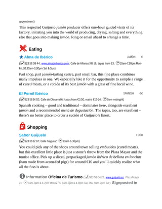 JAMÓN €
SPANISH €€
FOOD
appointment)
This respected Guijuelo jamón producer offers one-hour guided visits of its
factory, initiating you into the world of producing, drying, salting and everything
else that goes into making jamón. Ring or email ahead to arrange a time.
5Eating
oAlma de Ibérico
(%923 58 09 44; www.almadeiberico.com; Calle de Alfonso XIII 18; tapas from €3; h10am-7.30pm Mon-
Fri, 10.30am-3.30pm Sat & Sun)
Part shop, part jamón-tasting centre, part small bar, this fine place combines
many impulses in one. We especially like it for the opportunity to sample a range
of cured meats, or a ración of its best jamón with a glass of fine local wine.
El Pernil Ibérico
(%923 58 14 02; Calle de Chinarral 6; tapas from €3.50, mains €12-24; h9am-midnight)
Spanish cooking – good and traditional – dominates here, alongside excellent
jamón and a recommended menú de degustación. The tapas, too, are excellent –
there’s no better place to order a ración of Guijuelo’s finest.
7Shopping
Sabor Guijuelo
(%923 58 12 87; Calle Fragua 2; h10am-6.30pm)
You could pick any of the shops around town selling embutidos (cured meats),
but this excellent little place is just a stone’s throw from the Plaza Mayor and the
tourist office. Pick up a sliced, prepackaged jamón ibérico de bellota en lonchas
(ham made from acorn-fed pigs) for around €10 and you’ll quickly realise what
all the fuss is about.
8 Information Oficina de Turismo (%923 58 04 72; www.guijuelo.es; Plaza Mayor
21; h9am-3pm & 4-7pm Mon & Fri, 9am-3pm & 4-8pm Tue-Thu, 9am-2pm Sat) Signposted in
 