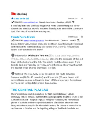 GUESTHOUSE €€
GUESTHOUSE €€
4Sleeping
oCasa de la Sal
(%923 41 30 51; www.casadelasal.com; Calle de la Fuente Perales 1, Candelario; r €75-90; W)
Beautifully rustic and tastefully rough-hewn rooms with soothing pale colour
schemes and attractive artworks make this friendly place an excellent Candelario
base. The ‘special’ rooms have a sitting area.
Posada Puerta Grande
(%923 41 32 45; www.posadapuertagrande.com; Plaza del Humilladero 1, Candelario; r from €75; W)
Exposed stone walls, wooden beams and tiled floors make for attractive rooms at
the bottom of the hill that leads up into the old town. There’s a restaurant and
several other bar-restaurants nearby.
8 Information Oficina de Turismo (%923 41 30 11; Calle del Parque, Candelario;
h10.30am-2.30pm & 5-7pm Sat, 10.30am-2.30pm Sun) Close to the entrance of the old
town at the bottom of the hill. You might find the doors open from
5pm to 7pm on Tuesday to Friday, when the local library (with which
the tourist office shares premises) is open.
8 Getting There & Away Béjar lies along the route between
Salamanca (€6,50, 45 minutes) and Plasencia (€8, one hour), with
several buses a day pulling into town off the motorway. Occasional
services run to Candelario from Salamanca.
THE CENTRAL PLATEAU
There’s something soul-stirring about the high meseta (plateau) with its
seemingly endless horizon. But from the plains spring the delightful towns of the
Castilian heartland – magical Segovia, energetic Valladolid, the Romanesque
glories of Zamora and the exceptional cathedral of Palencia. Throw in some
lovely mountain scenery in the Montaña Palentina, the chance to see wolves in
the Sierra de la Culebra, and the beguiling village of Puebla de Sanabria, and
 