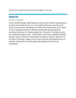 you’ll want to spend as much time in this region as you can.
Segovia
POP 52,257 / ELEV 1002M
Unesco World Heritage–listed Segovia has always had a whiff of legend about it,
not least in the myths that the city was founded by Hercules or by the son of
Noah. It may also have something to do with the fact that nowhere else in Spain
is such a stunning monument to Roman grandeur (the soaring aqueduct)
surviving in the heart of a vibrant modern city. Or maybe it’s because art really
has imitated life Segovia-style – Walt Disney is said to have modelled Sleeping
Beauty’s castle in California’s Disneyland on Segovia’s Alcázar. Whatever it is,
the effect is stunning: a magical city of warm terracotta and sandstone hues set
amid the rolling hills of Castilla, against the backdrop of the Sierra de
Guadarrama.
 