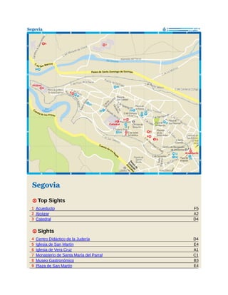 F5
A2
D4
D4
E4
A1
C1
B3
E4
Segovia
1 Top Sights
1 Acueducto
2 Alcázar
3 Catedral
1 Sights
4 Centro Didáctico de la Judería
5 Iglesia de San Martín
6 Iglesia de Vera Cruz
7 Monasterio de Santa María del Parral
8 Museo Gastronómico
9 Plaza de San Martín
 