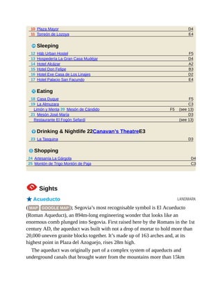 D4
E4
F5
D4
A2
B3
D2
E4
F5
C3
(see 13)
F5
D3
(see 13)
D3
D4
C3
LANDMARK
10 Plaza Mayor
11 Torreón de Lozoya
4 Sleeping
12 Häb Urban Hostel
13 Hospedería La Gran Casa Mudéjar
14 Hotel Alcázar
15 Hotel Don Felipe
16 Hotel Exe Casa de Los Linajes
17 Hotel Palacio San Facundo
5 Eating
18 Casa Duque
19 La Almuzara
Limón y Menta 20 Mesón de Cándido
21 Mesón José María
Restaurante El Fogón Sefardí
6 Drinking & Nightlife 22Canavan’s TheatreE3
23 La Tasquina
7 Shopping
24 Artesanía La Gárgola
25 Montón de Trigo Montón de Paja
1Sights
oAcueducto
( MAP GOOGLE MAP ); Segovia’s most recognisable symbol is El Acueducto
(Roman Aqueduct), an 894m-long engineering wonder that looks like an
enormous comb plunged into Segovia. First raised here by the Romans in the 1st
century AD, the aqueduct was built with not a drop of mortar to hold more than
20,000 uneven granite blocks together. It’s made up of 163 arches and, at its
highest point in Plaza del Azoguejo, rises 28m high.
The aqueduct was originally part of a complex system of aqueducts and
underground canals that brought water from the mountains more than 15km
 