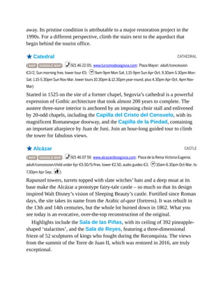 CATHEDRAL
CASTLE
away. Its pristine condition is attributable to a major restoration project in the
1990s. For a different perspective, climb the stairs next to the aqueduct that
begin behind the tourist office.
oCatedral
( MAP GOOGLE MAP ; %921 46 22 05; www.turismodesegovia.com; Plaza Mayor; adult/concession
€3/2, Sun morning free, tower tour €5; h9am-9pm Mon-Sat, 1.15-9pm Sun Apr-Oct, 9.30am-5.30pm Mon-
Sat, 1.15-5.30pm Sun Nov-Mar, tower tours 10.30pm & 12.30pm year-round, plus 4.30pm Apr-Oct, 4pm Nov-
Mar)
Started in 1525 on the site of a former chapel, Segovia’s cathedral is a powerful
expression of Gothic architecture that took almost 200 years to complete. The
austere three-nave interior is anchored by an imposing choir stall and enlivened
by 20-odd chapels, including the Capilla del Cristo del Consuelo, with its
magnificent Romanesque doorway, and the Capilla de la Piedad, containing
an important altarpiece by Juan de Juni. Join an hour-long guided tour to climb
the tower for fabulous views.
oAlcázar
( MAP GOOGLE MAP ; %921 46 07 59; www.alcazardesegovia.com; Plaza de la Reina Victoria Eugenia;
adult/concession/child under 6yr €5.50/5/free, tower €2.50, audio guides €3; h10am-6.30pm Oct-Mar, to
7.30pm Apr-Sep; c)
Rapunzel towers, turrets topped with slate witches’ hats and a deep moat at its
base make the Alcázar a prototype fairy-tale castle – so much so that its design
inspired Walt Disney’s vision of Sleeping Beauty’s castle. Fortified since Roman
days, the site takes its name from the Arabic al-qasr (fortress). It was rebuilt in
the 13th and 14th centuries, but the whole lot burned down in 1862. What you
see today is an evocative, over-the-top reconstruction of the original.
Highlights include the Sala de las Piñas, with its ceiling of 392 pineapple-
shaped ‘stalactites’, and the Sala de Reyes, featuring a three-dimensional
frieze of 52 sculptures of kings who fought during the Reconquista. The views
from the summit of the Torre de Juan II, which was restored in 2016, are truly
exceptional.
 