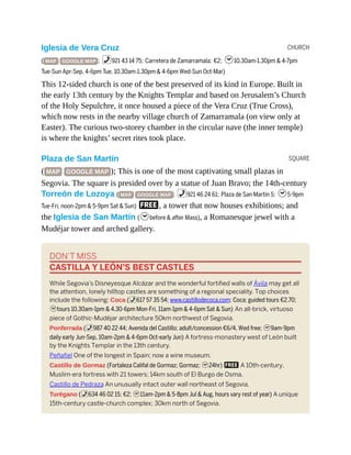 CHURCH
SQUARE
Iglesia de Vera Cruz
( MAP GOOGLE MAP ; %921 43 14 75; Carretera de Zamarramala; €2; h10.30am-1.30pm & 4-7pm
Tue-Sun Apr-Sep, 4-6pm Tue, 10.30am-1.30pm & 4-6pm Wed-Sun Oct-Mar)
This 12-sided church is one of the best preserved of its kind in Europe. Built in
the early 13th century by the Knights Templar and based on Jerusalem’s Church
of the Holy Sepulchre, it once housed a piece of the Vera Cruz (True Cross),
which now rests in the nearby village church of Zamarramala (on view only at
Easter). The curious two-storey chamber in the circular nave (the inner temple)
is where the knights’ secret rites took place.
Plaza de San Martín
( MAP GOOGLE MAP ); This is one of the most captivating small plazas in
Segovia. The square is presided over by a statue of Juan Bravo; the 14th-century
Torreón de Lozoya ( MAP GOOGLE MAP ; %921 46 24 61; Plaza de San Martín 5; h5-9pm
Tue-Fri, noon-2pm & 5-9pm Sat & Sun) F, a tower that now houses exhibitions; and
the Iglesia de San Martín (hbefore & after Mass), a Romanesque jewel with a
Mudéjar tower and arched gallery.
DON’T MISS
CASTILLA Y LEÓN’S BEST CASTLES
While Segovia’s Disneyesque Alcázar and the wonderful fortified walls of Ávila may get all
the attention, lonely hilltop castles are something of a regional speciality. Top choices
include the following: Coca (%617 57 35 54; www.castillodecoca.com; Coca; guided tours €2.70;
htours 10.30am-1pm & 4.30-6pm Mon-Fri, 11am-1pm & 4-6pm Sat & Sun) An all-brick, virtuoso
piece of Gothic-Mudéjar architecture 50km northwest of Segovia.
Ponferrada (%987 40 22 44; Avenida del Castillo; adult/concession €6/4, Wed free; h9am-9pm
daily early Jun-Sep, 10am-2pm & 4-6pm Oct-early Jun) A fortress-monastery west of León built
by the Knights Templar in the 13th century.
Peñafiel One of the longest in Spain; now a wine museum.
Castillo de Gormaz (Fortaleza Califal de Gormaz; Gormaz; h24hr) F A 10th-century,
Muslim-era fortress with 21 towers; 14km south of El Burgo de Osma.
Castillo de Pedraza An unusually intact outer wall northeast of Segovia.
Turégano (%634 46 02 15; €2; h11am-2pm & 5-8pm Jul & Aug, hours vary rest of year) A unique
15th-century castle-church complex; 30km north of Segovia.
 