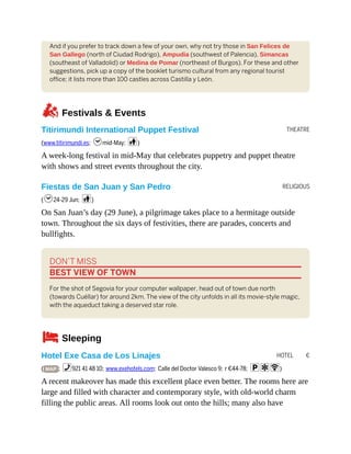 THEATRE
RELIGIOUS
HOTEL €
And if you prefer to track down a few of your own, why not try those in San Felices de
San Gallego (north of Ciudad Rodrigo), Ampudia (southwest of Palencia), Simancas
(southeast of Valladolid) or Medina de Pomar (northeast of Burgos). For these and other
suggestions, pick up a copy of the booklet turismo cultural from any regional tourist
office; it lists more than 100 castles across Castilla y León.
zFestivals & Events
Titirimundi International Puppet Festival
(www.titirimundi.es; hmid-May; c)
A week-long festival in mid-May that celebrates puppetry and puppet theatre
with shows and street events throughout the city.
Fiestas de San Juan y San Pedro
(h24-29 Jun; c)
On San Juan’s day (29 June), a pilgrimage takes place to a hermitage outside
town. Throughout the six days of festivities, there are parades, concerts and
bullfights.
DON’T MISS
BEST VIEW OF TOWN
For the shot of Segovia for your computer wallpaper, head out of town due north
(towards Cuéllar) for around 2km. The view of the city unfolds in all its movie-style magic,
with the aqueduct taking a deserved star role.
4Sleeping
Hotel Exe Casa de Los Linajes
( MAP ; %921 41 48 10; www.exehotels.com; Calle del Doctor Valesco 9; r €44-78; paW)
A recent makeover has made this excellent place even better. The rooms here are
large and filled with character and contemporary style, with old-world charm
filling the public areas. All rooms look out onto the hills; many also have
 