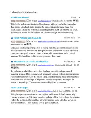 HOSTAL €
HISTORIC HOTEL €€
HISTORIC HOTEL €€
HISTORIC HOTEL €€
cathedral and/or Alcázar views.
Häb Urban Hostel
( MAP GOOGLE MAP ; %921 46 10 26; www.habhostel.com; Calle de Cervantes 16; r €50-80; aW)
This bright and welcoming hostal has doubles with private bathrooms rather
than dorms with bunk beds, despite the name. It is modern and has a fine
location just where the pedestrian street begins the climb up into the old town.
Some rooms are on the small side, but the look is light and contemporary.
oHotel Palacio San Facundo
( MAP GOOGLE MAP ; %921 46 30 61; www.hotelpalaciosanfacundo.com; Plaza San Facundo 4; s/d incl
breakfast €95/130; aiW)
Segovia’s hotels are proving adept at fusing stylishly appointed modern rooms
with centuries-old architecture. This place is one of the best, with an attractive
columned courtyard, a warm colour scheme, chic room decor and a central
location. The breakfast buffet is more generous than most.
oHospedería La Gran Casa Mudéjar
( MAP GOOGLE MAP ; %921 46 62 50; www.lacasamudejar.com; Calle de Isabel la Católica 8; r €55-105;
aiW)
Spread over two buildings, this place has been magnificently renovated,
blending genuine 15th-century Mudéjar carved wooden ceilings in some rooms
with modern amenities. In the newer wing, top-floor rooms have fine mountain
views out over the rooftops of Segovia’s old Jewish quarter. Adding to the
appeal is a small spa. The restaurant comes highly recommended.
Hotel Don Felipe
( MAP GOOGLE MAP ; %921 46 60 95; www.hoteldonfelipe.es; Calle de Daoiz 7; s €55-75, d €60-110)
This place gets rave reviews from travellers and it’s not difficult to see why.
Housed in a converted Segovia mansion and one of few hotels down the Álcazar
end of the old town, the hotel has attractive rooms, some with fine views out
over the rooftops. There’s also a lovely garden out back.
 