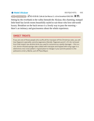 BOUTIQUE HOTEL €€€
oHotel Alcázar
( MAP GOOGLE MAP ; %921 43 85 68; Calle de San Marcos 5; s/d incl breakfast €145/190; aW)
Sitting by the riverbank in the valley beneath the Alcázar, this charming, tranquil
little hotel has lavish rooms beautifully styled to suit those who love old-world
luxury. Breakfast on the back terrace is a lovely way to pass the morning –
there’s an intimacy and graciousness about the whole experience.
SWEET TREATS
If you are one of those people who scoffs all the marzipan off the Christmas cake, you will
love Segovia’s speciality: ponche segoviano (literally ‘Segovian punch’). It’s far removed
from that insipid, low-alcohol drink you used to consume as a spotty teenager – this is a
rich, lemon-infused sponge cake coated with marzipan and topped with icing sugar in a
distinctive criss-cross pattern. A good place to indulge in your ponche passion is the
patisserie Limón y Menta, just off Plaza Mayor.
 