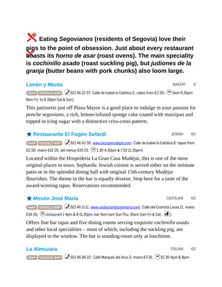 BAKERY €
JEWISH €€
CASTILIAN €€
ITALIAN €€
5Eating Segovianos (residents of Segovia) love their
pigs to the point of obsession. Just about every restaurant
boasts its horno de asar (roast ovens). The main speciality
is cochinillo asado (roast suckling pig), but judiones de la
granja (butter beans with pork chunks) also loom large.
Limón y Menta
( MAP GOOGLE MAP ; %921 46 22 57; Calle de Isabel la Católica 2; cakes from €2.50; h9am-9.30pm
Mon-Fri, to 8.30pm Sat & Sun)
This patisserie just off Plaza Mayor is a good place to indulge in your passion for
ponche segoviano, a rich, lemon-infused sponge cake coated with marzipan and
topped in icing sugar with a distinctive criss-cross pattern.
oRestaurante El Fogón Sefardí
( MAP GOOGLE MAP ; %921 46 62 50; www.lacasamudejar.com; Calle de Isabel la Católica 8; tapas from
€2.50, mains €12-26, set menus €19-25; h1.30-4.30pm & 7.30-11.30pm)
Located within the Hospedería La Gran Casa Mudéjar, this is one of the most
original places in town. Sephardic Jewish cuisine is served either on the intimate
patio or in the splendid dining hall with original 15th-century Mudéjar
flourishes. The theme in the bar is equally diverse. Stop here for a taste of the
award-winning tapas. Reservations recommended.
oMesón José María
( MAP GOOGLE MAP ; %921 46 11 11; www.restaurantejosemaria.com; Calle del Cronista Lecea 11; mains
€14-26; hrestaurant 1-4pm & 8-11.30pm, bar 9am-1am Sun-Thu, 10am-2am Fri & Sat; c)
Offers fine bar tapas and five dining rooms serving exquisite cochinillo asado
and other local specialities – most of which, including the suckling pig, are
displayed in the window. The bar is standing-room only at lunchtime.
La Almuzara
( MAP GOOGLE MAP ; %921 46 06 22; Calle Marqués del Arco 3; mains €7-16; h12.30-4pm & 8pm-
 