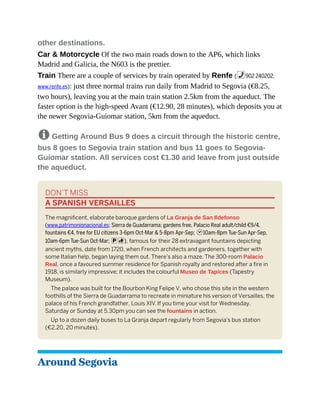 other destinations.
Car & Motorcycle Of the two main roads down to the AP6, which links
Madrid and Galicia, the N603 is the prettier.
Train There are a couple of services by train operated by Renfe (%902 240202;
www.renfe.es): just three normal trains run daily from Madrid to Segovia (€8.25,
two hours), leaving you at the main train station 2.5km from the aqueduct. The
faster option is the high-speed Avant (€12.90, 28 minutes), which deposits you at
the newer Segovia-Guiomar station, 5km from the aqueduct.
8 Getting Around Bus 9 does a circuit through the historic centre,
bus 8 goes to Segovia train station and bus 11 goes to Segovia-
Guiomar station. All services cost €1.30 and leave from just outside
the aqueduct.
DON’T MISS
A SPANISH VERSAILLES
The magnificent, elaborate baroque gardens of La Granja de San Ildefonso
(www.patrimonionacional.es; Sierra de Guadarrama; gardens free, Palacio Real adult/child €9/4,
fountains €4, free for EU citizens 3-6pm Oct-Mar & 5-8pm Apr-Sep; h10am-8pm Tue-Sun Apr-Sep,
10am-6pm Tue-Sun Oct-Mar; pc), famous for their 28 extravagant fountains depicting
ancient myths, date from 1720, when French architects and gardeners, together with
some Italian help, began laying them out. There’s also a maze. The 300-room Palacio
Real, once a favoured summer residence for Spanish royalty and restored after a fire in
1918, is similarly impressive; it includes the colourful Museo de Tapices (Tapestry
Museum).
The palace was built for the Bourbon King Felipe V, who chose this site in the western
foothills of the Sierra de Guadarrama to recreate in miniature his version of Versailles, the
palace of his French grandfather, Louis XIV. If you time your visit for Wednesday,
Saturday or Sunday at 5.30pm you can see the fountains in action.
Up to a dozen daily buses to La Granja depart regularly from Segovia’s bus station
(€2.20, 20 minutes).
Around Segovia
 