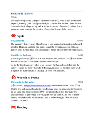 SQUARE
CASTLE
MUSIC
Pedraza de la Sierra
POP 414
The captivating walled village of Pedraza de la Sierra, about 37km northeast of
Segovia, is eerily quiet during the week; its considerable number of restaurants,
bars and eclectic shops spring to life with the swarms of weekend visitors. It’s a
gorgeous place – one of the prettiest villages in this part of the country.
1Sights
Plaza Mayor
The evocative 14th-century Plaza Mayor is noteworthy for its ancient columned
arcades. There are so many fine angles to get the perfect photo, but only one
perfect time: the buildings turn the colour of honey an hour or two before sunset.
Castillo de Pedraza
(Castillo de Ignazio Zuluaga; %607 66 16 18; Plaza del Castillo; adult/concession €6/4; h10am-2pm & 5-
8pm Wed-Sun mid-Apr–Oct, 11am-2pm & 4-7pm Wed-Sun Oct–mid-Apr)
At the far (northwestern) end of town – go any further and you’ll fall into the
valley – stands the lonely Castillo de Pedraza, unusual for its intact outer wall.
Begun in the 13th century, it sits atop far older fortifications.
zFestivals & Events
Concierto de las Velas
(%921 50 99 60; www.pedraza.net/concierto-de-las-velas/; admission free, concerts €49-79; hJul)
On the first and second Sunday in July, Pedraza hosts the atmospheric Concierto
de las Velas and has done since 1993 – the electricity is shut down and live
classical music is performed in a village lit only by candles. It’s free to come
here to see the town lit with candles – and is worth doing so – but the actual
concerts cost extra.
4Sleeping
 