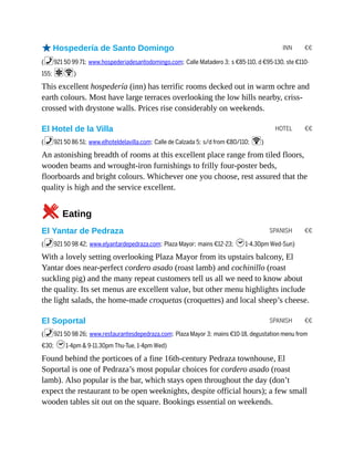 INN €€
HOTEL €€
SPANISH €€
SPANISH €€
oHospedería de Santo Domingo
(%921 50 99 71; www.hospederiadesantodomingo.com; Calle Matadero 3; s €85-110, d €95-130, ste €110-
155; aW)
This excellent hospedería (inn) has terrific rooms decked out in warm ochre and
earth colours. Most have large terraces overlooking the low hills nearby, criss-
crossed with drystone walls. Prices rise considerably on weekends.
El Hotel de la Villa
(%921 50 86 51; www.elhoteldelavilla.com; Calle de Calzada 5; s/d from €80/110; W)
An astonishing breadth of rooms at this excellent place range from tiled floors,
wooden beams and wrought-iron furnishings to frilly four-poster beds,
floorboards and bright colours. Whichever one you choose, rest assured that the
quality is high and the service excellent.
5Eating
El Yantar de Pedraza
(%921 50 98 42; www.elyantardepedraza.com; Plaza Mayor; mains €12-23; h1-4.30pm Wed-Sun)
With a lovely setting overlooking Plaza Mayor from its upstairs balcony, El
Yantar does near-perfect cordero asado (roast lamb) and cochinillo (roast
suckling pig) and the many repeat customers tell us all we need to know about
the quality. Its set menus are excellent value, but other menu highlights include
the light salads, the home-made croquetas (croquettes) and local sheep’s cheese.
El Soportal
(%921 50 98 26; www.restaurantesdepedraza.com; Plaza Mayor 3; mains €10-18, degustation menu from
€30; h1-4pm & 9-11.30pm Thu-Tue, 1-4pm Wed)
Found behind the porticoes of a fine 16th-century Pedraza townhouse, El
Soportal is one of Pedraza’s most popular choices for cordero asado (roast
lamb). Also popular is the bar, which stays open throughout the day (don’t
expect the restaurant to be open weeknights, despite official hours); a few small
wooden tables sit out on the square. Bookings essential on weekends.
 