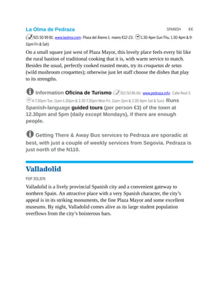 SPANISH €€
La Olma de Pedraza
(%921 50 99 81; www.laolma.com; Plaza del Álamo 1; mains €12-23; h1.30-4pm Sun-Thu, 1.30-4pm & 9-
11pm Fri & Sat)
On a small square just west of Plaza Mayor, this lovely place feels every bit like
the rural bastion of traditional cooking that it is, with warm service to match.
Besides the usual, perfectly cooked roasted meats, try its croquetas de setas
(wild mushroom croquettes); otherwise just let staff choose the dishes that play
to its strengths.
8 Information Oficina de Turismo (%921 50 86 66; www.pedraza.info; Calle Real 3;
h4-7.30pm Tue, 11am-1.30pm & 3.30-7.30pm Mon-Fri, 11am-2pm & 3.30-8pm Sat & Sun) Runs
Spanish-language guided tours (per person €3) of the town at
12.30pm and 5pm (daily except Mondays), if there are enough
people.
8 Getting There & Away Bus services to Pedraza are sporadic at
best, with just a couple of weekly services from Segovia. Pedraza is
just north of the N110.
Valladolid
POP 301,876
Valladolid is a lively provincial Spanish city and a convenient gateway to
northern Spain. An attractive place with a very Spanish character, the city’s
appeal is in its striking monuments, the fine Plaza Mayor and some excellent
museums. By night, Valladolid comes alive as its large student population
overflows from the city’s boisterous bars.
 