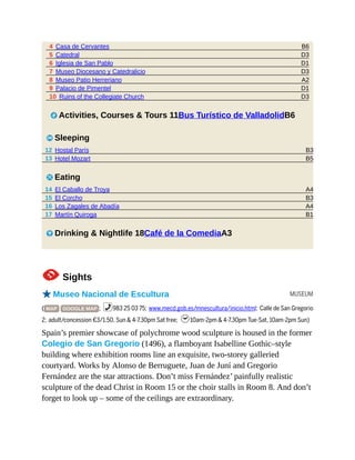 B6
D3
D1
D3
A2
D1
D3
B3
B5
A4
B3
A4
B1
MUSEUM
4 Casa de Cervantes
5 Catedral
6 Iglesia de San Pablo
7 Museo Diocesano y Catedralicio
8 Museo Patio Herreriano
9 Palacio de Pimentel
10 Ruins of the Collegiate Church
2 Activities, Courses & Tours 11Bus Turístico de ValladolidB6
4 Sleeping
12 Hostal París
13 Hotel Mozart
5 Eating
14 El Caballo de Troya
15 El Corcho
16 Los Zagales de Abadía
17 Martín Quiroga
6 Drinking & Nightlife 18Café de la ComediaA3
1Sights
oMuseo Nacional de Escultura
( MAP GOOGLE MAP ; %983 25 03 75; www.mecd.gob.es/mnescultura/inicio.html; Calle de San Gregorio
2; adult/concession €3/1.50, Sun & 4-7.30pm Sat free; h10am-2pm & 4-7.30pm Tue-Sat, 10am-2pm Sun)
Spain’s premier showcase of polychrome wood sculpture is housed in the former
Colegio de San Gregorio (1496), a flamboyant Isabelline Gothic–style
building where exhibition rooms line an exquisite, two-storey galleried
courtyard. Works by Alonso de Berruguete, Juan de Juní and Gregorio
Fernández are the star attractions. Don’t miss Fernández’ painfully realistic
sculpture of the dead Christ in Room 15 or the choir stalls in Room 8. And don’t
forget to look up – some of the ceilings are extraordinary.
 