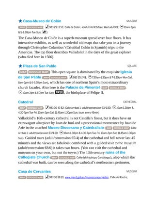 MUSEUM
SQUARE
CATHEDRAL
MUSEUM
oCasa-Museo de Colón
( MAP GOOGLE MAP ; %983 29 13 53; Calle de Colón; adult/child €2/free, Wed adult €1; h10am-2pm
& 5-8.30pm Tue-Sun; c)
The Casa-Museo de Colón is a superb museum spread over four floors. It has
interactive exhibits, as well as wonderful old maps that take you on a journey
through Christopher Columbus’ (Cristóbal Colón in Spanish) trips to the
Americas. The top floor describes Valladolid in the days of the great explorer
(who died here in 1506).
oPlaza de San Pablo
( MAP GOOGLE MAP ) This open square is dominated by the exquisite Iglesia
de San Pablo ( MAP GOOGLE MAP ; %983 351 748; h7.30am-1.30pm & 7-9.30pm Mon-Sat,
8am-2pm & 6-9.30pm Sun), which has one of northern Spain’s most extraordinary
church facades. Also here is the Palacio de Pimentel ( MAP GOOGLE MAP ;
h10am-2pm & 5-7pm Tue-Sat) F, the birthplace of Felipe II.
Catedral
( MAP GOOGLE MAP ; %983 30 43 62; Calle Arribas 1; adult/concession €3/1.50; h10am-1.30pm &
4.30-7pm Tue-Fri, 10am-2pm Sat, 11.45am-1.30pm Sun, tours every 45min)
Valladolid’s 16th-century cathedral is not Castilla’s finest, but it does have an
extravagant altarpiece by Juan de Juní and a processional monstrance by Juan de
Arfe in the attached Museo Diocesano y Catedralicio ( MAP GOOGLE MAP ; Calle
Arribas 1; adult/concession €3/1.50; h10am-1.30pm & 4.30-7pm Tue-Fri, 10am-2pm Sat, 11.45am-1.30pm
Sun). Guided tours (adult/concession €5/4) of the cathedral and bell tower last 45
minutes and the views are fabulous; combined with a guided visit to the museum
(adult/concession €8/6) it takes two hours. (You can visit the cathedral and
museum on your own, but not the tower.) The 13th-century ruins of the
Collegiate Church ( MAP GOOGLE MAP ; Calle del Arzobispo Gandásegui), atop which the
cathedral was built, can be seen along the cathedral’s northeastern perimeter.
Casa de Cervantes
( MAP GOOGLE MAP ; %983 30 88 10; www.mecd.gob.es/museocasacervantes; Calle del Rastro;
 