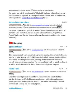 GALLERY
HOTEL €
HOSTAL €
BOUTIQUE HOTEL €€
adult/child under 12yr €3/free, Sun free; h9.30am-3pm Tue-Sat, 10am-3pm Sun)
Cervantes was briefly imprisoned in Valladolid; his house is happily preserved
behind a quiet little garden. You can purchase a combined adult ticket that also
admits you to the Museo Nacional de Escultura for €5.
Museo Patio Herreriano
( MAP GOOGLE MAP ; %983 36 29 08; www.museopatioherreriano.org; Calle de Jorge Guillén 6;
adult/child €3/2, Wed €1; h11am-2pm & 5-8pm Tue-Fri, 11am-8pm Sat, 11am-3pm Sun) F
Dedicated to post-WWI Spanish art, this surprising museum contains works by
Salvador Dalí, Joan Miró, Basque sculptor Eduardo Chillida, Jorge Oteiza,
Antoni Tápies and Esteban Vicente, all arrayed around the cloisters of a former
monastery.
4Sleeping
oHotel Mozart
( MAP GOOGLE MAP ; %983 29 77 77; www.hotelmozart.net; Calle Menéndez Pelayo 7; s/d €58/69;
aW)
This is an extremely well-priced hotel, given the quality of its refurbished rooms
and the location. Here you’ll find king-size beds, plush, earth-colour furnishings
and fabrics, polished parquet floors, dazzling marble bathrooms and space
enough for a comfortable armchair. The entrance has a whiff of grandeur about it
as well – which contributes to the surprise of the budget-bracket price.
Hostal París
( MAP GOOGLE MAP ; %983 37 06 25; www.hostalparis.com; Calle de la Especería 2; s/d from €50/55;
aW)
One of the closest places to Plaza Mayor, Hostal París has clearly had the
interior designers in. Washed in pale pastel colours with striking abstract art
panels, good-size desks and flat-screen TVs, the rooms successfully combine
comfort with a classy feel and budget prices.
oHotel Gareus
 